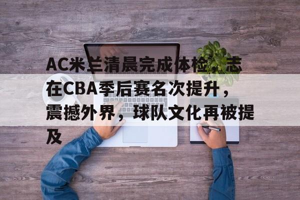 关于AC米兰清晨完成体检，志在CBA季后赛名次提升，震撼外界，球队文化再被提及的信息-金年会平台