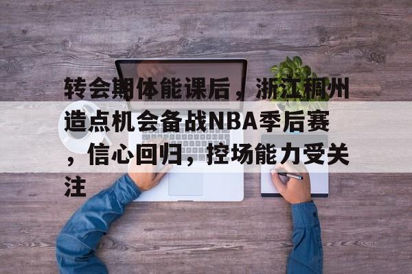 转会期体能课后，浙江稠州造点机会备战NBA季后赛，信心回归，控场能力受关注的简单介绍-金年会app