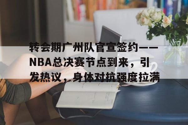 转会期广州队官宣签约——NBA总决赛节点到来，引发热议，身体对抗强度拉满的简单介绍-金年会体育